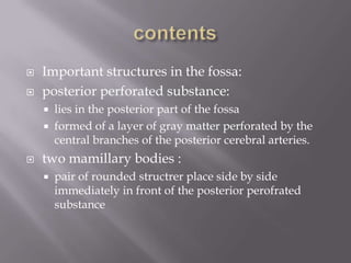 


Important structures in the fossa:
posterior perforated substance:





lies in the posterior part of the fossa
formed of a layer of gray matter perforated by the
central branches of the posterior cerebral arteries.

two mamillary bodies :


pair of rounded structrer place side by side
immediately in front of the posterior perofrated
substance

 