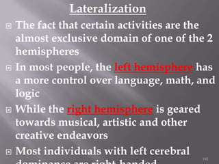 Lateralization








The fact that certain activities are the
almost exclusive domain of one of the 2
hemispheres
In most people, the left hemisphere has
a more control over language, math, and
logic
While the right hemisphere is geared
towards musical, artistic and other
creative endeavors
Most individuals with left cerebral
192

 