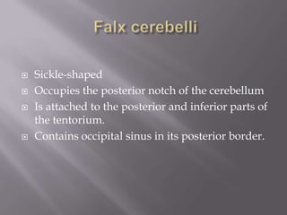 





Sickle-shaped
Occupies the posterior notch of the cerebellum
Is attached to the posterior and inferior parts of
the tentorium.
Contains occipital sinus in its posterior border.

 