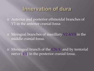 





Anterior and posterior ethmoidal branches of
V1 in the anterior cranial fossa
Meingeal branches of maxillary V2 &V3 in the
middle cranial fossa.
Meningeal branch of the CN X and by tentorial
nerve (V1) in the posterior cranial fossa.

 