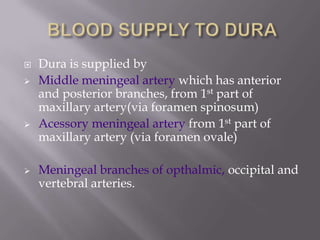 






Dura is supplied by
Middle meningeal artery which has anterior
and posterior branches, from 1st part of
maxillary artery(via foramen spinosum)
Acessory meningeal artery from 1st part of
maxillary artery (via foramen ovale)
Meningeal branches of opthalmic, occipital and
vertebral arteries.

 