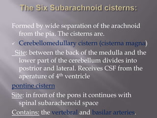 Formed by wide separation of the arachnoid
from the pia. The cisterns are.
 Cerebellomedullary cistern (cisterna magna)
Site: between the back of the medulla and the
lower part of the cerebellum divides into
postrior and lateral. Receives CSF from the
aperature of 4th ventricle
pontine cistern
Site: in front of the pons it continues with
spinal subarachenoid space
Contains: the vertebral and basilar arteries.

 