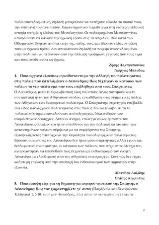 πολύ αποτελεσματική, δηλαδή μπορούσαν να πετύχουν εύκολα το σκοπό τους,
την υποταγή του αντιπάλου. Χαρακτηριστικό παράδειγμα στη νεότερη ελληνική
ιστορία υπήρξε η έξοδος του Μεσολογγίου. Οι πολιορκημένοι Μεσολογγίτες
αποφάσισαν να κάνουν την ηρωική έξοδο στις 10 Απριλίου 1826 κατά των
Οθωμανών. Βγήκαν από τα τείχη της πόλης τους και έδωσαν τέλος στη ζωή
τους με ηρωικό τρόπο. Δεν αποφάσισαν δηλαδή να παραμείνουν κλεισμένοι
στην πόλη και να πεθάνουν από την έλλειψη τροφίμων, γεγονός που τους τιμά
και τους αναδεικνύει ως ήρωες.
Ζήσης Λαμπρόπουλος
Γιώργος Μπάσδας
4. Ποια όργανα εξουσίας εγκαθίσταντο με την αλλαγή του πολιτεύματος
στις πόλεις που κατελάμβανε ο Λύσανδρος; Πώς δέχτηκαν οι κάτοικοι των
πόλεων το νέο πολίτευμα που τους επιβλήθηκε από τους Σπαρτιάτες;
Ο Λύσανδρος, μετά τη θριαμβευτική νίκη του στους Αιγός ποταμούς και τη
συντριπτική ήττα του Αθηναϊκού στόλου, εγκαθίδρυσε στις συμμαχικές πόλεις
των Αθηναίων ένα διαφορετικό πολίτευμα. Ο Σπαρτιάτης στρατηγός υπέβαλλε
ένα είδος ολιγαρχικού πολιτεύματος στις πόλεις που κατέλαβε. Αυτό το
πολιτικό σύστημα αποτελούνταν από ολιγαρχίες δέκα ανδρών που
ονομάστηκαν δεκαρχίες. Αυτοί οι άντρες, επιλεγμένοι ως έμπιστοι του
Λύσανδρου, ρύθμιζαν και ήταν υπεύθυνοι για την πολιτική κατάσταση των
κατακτημένων πόλεων σύμφωνα με τα συμφέροντα της Σπάρτης,
εξασφαλίζοντας ταυτόχρονα την κυριότητα του ολιγαρχικού πολιτεύματος.
Εφόσον, οι κινήσεις του Λύσανδρου δεν ήταν μόνο στρατηγικές αλλά έχουν και
διπλωματική σκοπιμότητα, οι κάτοικοι των πόλεων, που πήρε στον έλεγχο του,
αναγκάστηκαν να υποδυθούν πως δέχονται με ενθουσιασμό τον νικητή
Λύσανδρο ως ελευθερωτή από την αθηναϊκή επικυριαρχία. Συνεπώς δεν είχαν
καλύτερη επιλογή από την αποδοχή δια ενθουσιασμού των αρμοστών στην
εξουσία.
Μανόλης Λαζίδης
Στάθης Κομματάς
5. Ποια άποψη είχε για τη δημιουργία ισχυρού ναυτικού της Σπάρτης ο
Λύσανδρος; Πώς τον χαρακτηρίζετε γι’ αυτό; (Παράβαλε και Ξενοφῶντος
Ἑλληνικά 1, 5.10: καὶ ὁ μὲν Λύσανδρος, ἐπεὶ αὐτῷ τὸ ναυτικὸν συνετέτακτο,

2

 