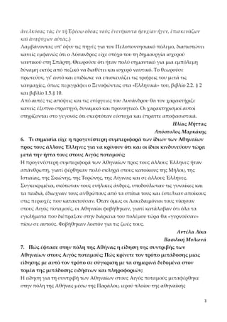 ἀνελκύσας τὰς ἐν τῇ Ἐφέσῳ οὔσας ναῦς ἐνενήκοντα ἡσυχίαν ἦγεν, ἐπισκευάζων
καὶ ἀναψύχων αὐτάς.)
Λαμβάνοντας υπ’ όψιν τις πηγές για τον Πελοποννησιακό πόλεμο, διαπιστώνει
κανείς εμφανώς ότι ο Λύσανδρος είχε στόχο του τη δημιουργία ισχυρού
ναυτικού στη Σπάρτη. Θεωρούσε ότι ήταν πολύ σημαντικό για μια εμπόλεμη
δύναμη εκτός από πεζικό να διαθέτει και ισχυρό ναυτικό. Το θεωρούσε
πρωτεύον, γι’ αυτό και επιδίωκε να επισκευάζει τις τριήρεις του μετά τις
ναυμαχίες, όπως περιγράφει ο Ξενοφώντας στα «Ελληνικά» του, βιβλίο 2.2. § 2
και βιβλίο 1.5.§ 10.
Από αυτές τις απόψεις και τις ενέργειες του Λυσάνδρου θα τον χαρακτήριζε
κανείς έξυπνο στρατηγό, δυναμικό και προνοητικό. Οι χαρακτηρισμοί αυτοί
στηρίζονται στο γεγονός ότι σκεφτόταν εύστοχα και έπραττε αποφασιστικά.
Ηλίας Μήττας
Απόστολος Μαρκάκης
6. Τι σημασία είχε η προγενέστερη συμπεριφορά των ίδιων των Αθηναίων
προς τους άλλους Έλληνες για να κρίνουν ότι και οι ίδιοι κινδυνεύουν τώρα
μετά την ήττα τους στους Αιγός ποταμούς;
Η προγενέστερη συμπεριφορά των Αθηναίων προς τους άλλους Έλληνες ήταν
απάνθρωπη, γιατί φέρθηκαν πολύ σκληρά στους κατοίκους της Μήλου, της
Ιστιαίας, της Σκιώνης, της Τορώνης, της Αίγινας και σε άλλους Έλληνες.
Συγκεκριμένα, σκότωναν τους ενήλικες άνδρες, υποδούλωναν τις γυναίκες και
τα παιδιά, έδιωχναν τους ανθρώπους από τα σπίτια τους και έστελναν αποίκους
στις περιοχές που κατακτούσαν. Όταν όμως οι Λακεδαιμόνιοι τους νίκησαν
στους Αιγός ποταμούς, οι Αθηναίοι φοβήθηκαν, γιατί κατάλαβαν ότι όλα τα
εγκλήματα που διέπραξαν στην διάρκεια του πολέμου τώρα θα «γυρνούσαν»
πίσω σε αυτούς. Φοβήθηκαν λοιπόν για τις ζωές τους.
Αντέλα Λίκα
Βασιλική Μυλωνά
7. Πώς έφτασε στην πόλη της Αθήνας η είδηση της συντριβής των
Αθηναίων στους Αιγός ποταμούς; Πώς κρίνετε τον τρόπο μετάδοσης μιας
είδησης με αυτό τον τρόπο σε σύγκριση με τα σημερινά δεδομένα στον
τομέα της μετάδοσης ειδήσεων και πληροφοριών;
Η είδηση για τη συντριβή των Αθηναίων στους Αιγός ποταμούς μεταφέρθηκε
στην πόλη της Αθήνας μέσω της Παράλου, ιερού πλοίου της αθηναϊκής
3

 