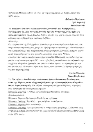 πολιορκία. Μακάρι οι θεοί να είναι με το μέρος μας και να διαφυλάξουν την
πόλη μας…
Φιλομένη Μπάρμπα
Ηρώ Κυριαζή
Άννα Μουτσάι
10. Υποθέστε ότι είστε κάτοικοι του Βυζαντίου (ή της Καλχηδόνας).
Καταγράψτε το λόγο που απευθύνατε προς το Λύσανδρο, όταν ήρθε ως
κατακτητής στην πόλη σας. Να λάβετε υπόψη σας και το σχόλιο ὑποσπόνδους
ἀφέντες στη σελίδα 65 του σχολικού βιβλίου.
Λύσανδρε,
Ως εκπρόσωποι της Καλχηδόνας και σύμμαχοι των ηττημένων Αθηναίων, σου
παραδίδουμε την πόλη μας, χωρίς να θρηνήσουμε περισσότερο… Θέλουμε όμως
να εξασφαλίσουμε την ανεμπόδιστη αποχώρηση των Αθηναίων αντρών, και γι’
αυτό παρακαλούμε για την ασφαλή μεταφορά τους στην Αθήνα,
επισφραγίζοντας τη συμφωνία αυτή με σπονδές. Η διαφορά του πολιτεύματός
μας δεν πρέπει να μας εμποδίζει στην ορθή λήψη αποφάσεων που αφορούν την
τύχη των Αθηναίων φρουρών. Αν και αντίπαλοι, πρέπει να σφραγίσουμε την
συμφωνία μας με σπονδές προς τους θεούς, τους οποίους θα έχουμε μάρτυρες
για την τήρηση αυτής.
Μαρία Μυλωνά
Τάσος Κουλινίδης
11. Να γράψετε ένα διάλογο ανάμεσα σε έναν κάτοικο της Σκιώνης και
έναν της Αίγινας, όταν πληροφορήθηκαν την καταστροφή των Αθηναίων
στους Αιγός ποταμούς. Να λάβετε υπόψη σας το σχόλιο Μηλίους..Αἰγινήτας
στις σελίδες 65-66 του σχολικού βιβλίου.
Κάτοικος Σκιώνης: Η Αθήνα καταστράφηκε! Νικήθηκε από τους
Λακεδαιμονίους.
Κάτοικος Αίγινας: Το άκουσα. Μαθεύτηκε γρήγορα.
Κάτοικος Σκιώνης: Της άξιζε… μας φέρθηκε απάνθρωπα.
Κάτοικος Αίγινας: Μας καταδίωξε…
Κάτοικος Σκιώνης: Εμάς μας έκαναν οι Αθηναίοι τα χειρότερα. Σκότωσαν τους
ενήλικους άνδρες, υποδούλωσαν τα γυναικόπαιδα και εγκατέστησαν Πλαταιείς
στην πόλη μας…

5

 