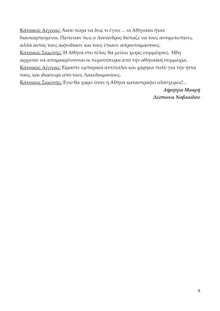 Κάτοικος Αίγινας: Άκου τώρα να δεις τι έγινε… οι Αθηναίοι ήταν
διασκορπισμένοι. Πίστευαν πως ο Λύσανδρος δίσταζε να τους αντιμετωπίσει,
αλλά αυτός τους αιφνιδίασε και τους έπιασε απροετοίμαστους.
Κάτοικος Σκιώνης: Η Αθήνα στο τέλος θα μείνει χωρίς συμμάχους. Ήδη
άρχισαν να απομακρύνονται οι περισσότεροι από την αθηναϊκή συμμαχία.
Κάτοικος Αίγινας: Είμαστε εμπορικοί αντίπαλοι και χάρηκα πολύ για την ήττα
τους, και ιδιαίτερα από τους Λακεδαιμονίους.
Κάτοικος Σκιώνης: Εγώ θα χαρώ όταν η Αθήνα καταστραφεί ολοσχερώς!...
Δήμητρα Μακρή
Δέσποινα Νοβακίδου

6

 