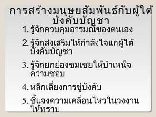 การสร้า งมนุษ ยสัม พัน ธ์ก บ ผู้ใ ต้
ั
บัง คับ บัญ ชา
1. รู้จักควบคุมอารมณ์ของตนเอง

2. รู้จักส่งเสริมให้กำาลังใจแก่ผู้ใต้
บังคับบัญชา
3. รู้จักยกย่องชมเชยให้บำาเหน็จ
ความชอบ
4. หลีกเลียงการขู่บงคับ
่
ั
5. ชีแจงความเคลือนไหวในวงงาน
้
่
ให้ทราบ

 