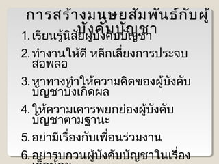 การสร้า งมนุษ ยสัม พัน ธ์ก บ ผู้
ั
บัผู้บงบบบัญชา
ง คัคั บั ญ ชา
1. เรียนรู้นสย ั
ิ ั
2. ทำางานให้ดี หลีกเลียงการประจบ
่
สอพลอ
3. หาทางทำาให้ความคิดของผู้บงคับ
ั
บัญชาบังเกิดผล
4. ให้ความเคารพยกย่องผู้บงคับ
ั
บัญชาตามฐานะ
5. อย่ามีเรื่องกับเพื่อนร่วมงาน
6. อย่ารบกวนผู้บังคับบัญชาในเรื่อง

 