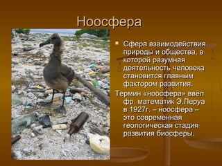 Ноосфера
Сфера взаимодействия
природы и общества, в
которой разумная
деятельность человека
становится главным
фактором развития.
Термин «ноосфера» ввёл
фр. математик Э.Леруа
в 1927г. – ноосфера –
это современная
геологическая стадия
развития биосферы.


 