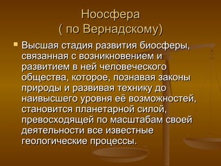 Ноосфера
( по Вернадскому)


Высшая стадия развития биосферы,
связанная с возникновением и
развитием в ней человеческого
общества, которое, познавая законы
природы и развивая технику до
наивысшего уровня её возможностей,
становится планетарной силой,
превосходящей по масштабам своей
деятельности все известные
геологические процессы.

 