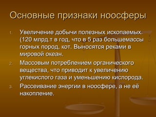 Основные признаки ноосферы
1.

2.

3.

Увеличение добычи полезных ископаемых.
(120 млрд.т в год, что в 5 раз большемассы
горных пород, кот. Выносятся реками в
мировой океан.
Массовым потреблением органического
вещества, что приводит к увеличению
углекислого газа и уменьшению кислорода.
Рассеивание энергии в ноосфере, а не её
накопление.

 