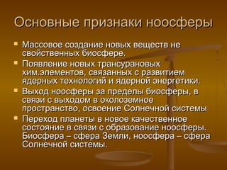 Основные признаки ноосферы







Массовое создание новых веществ не
свойственных биосфере.
Появление новых трансурановых
хим.элементов, связанных с развитием
ядерных технологий и ядерной энергетики.
Выход ноосферы за пределы биосферы, в
связи с выходом в околоземное
пространство, освоение Солнечной системы
Переход планеты в новое качественное
состояние в связи с образование ноосферы.
Биосфера – сфера Земли, ноосфера – сфера
Солнечной системы.

 