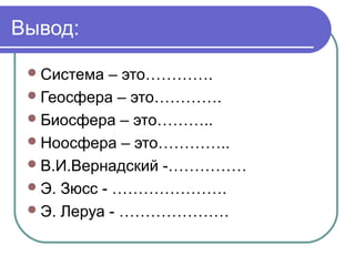 Вывод:
 Система

– это………….
 Геосфера – это………….
 Биосфера – это………..
 Ноосфера – это…………..
 В.И.Вернадский -……………
 Э. Зюсс - ………………….
 Э. Леруа - …………………

 
