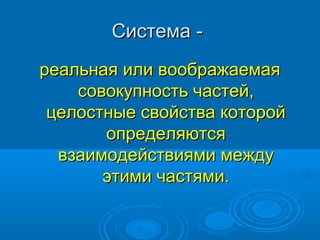 Система реальная или воображаемая
совокупность частей,
целостные свойства которой
определяются
взаимодействиями между
этими частями.

 