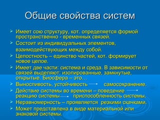 Общие свойства систем










Имеет сою структуру, кот. определяется формой
пространственно - временных связей.
Состоит из индивидуальных элементов,
взаимодействующих между собой.
Целостность – единство частей, кот. формирует
новое целое.
Имеет две части: система и среда. В зависимости от
связей выделяют: изолированные, замкнутые,
открытые. Биосфера – это…
Выносливость, устойчивость
самосохранение.
Действие системы во времени – поведение
реакцию системы
приспособленность системы.
Неравномерность – проявляется резкими скачками.
Может представлена в виде материальной или
знаковой системы.

 