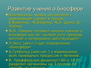 Развитие учения о биосфере
Взаимосвязь живых организмов с
окружающей средой в трудах:
Б.Варениус, Ж.Бюфона, Ж.Б. Дюма, Ю.
Либиха
 Ж.Б. Ламарк-положил начало учению о
биосфере как об «особой силе природе,
могучей и непрерывно действующей»
 Э.Зюсс (автст.)-дал определение
«биосфера»
 А.Гумбольд (нем.нат.) о взаимосвязи
всех природных процессов и явлений.
 В. Преффер(нем.физиолог) 80-е 19 ст.разделил организмы на 3 группы по


 