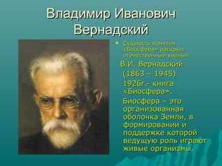 Владимир Иванович
Вернадский


Сущность понятия
«Биосфера» раскрыл
отечественный учёный

В.И. Вернадский
(1863 – 1945)
1926г.- книга
«Биосфера».
Биосфера – это
организованная
оболочка Земли, в
формировании и
поддержке которой
ведущую роль играют
живые организмы.

 