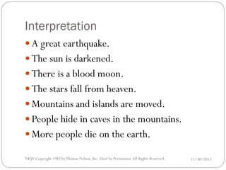 Interpretation
 A great earthquake.
 The sun is darkened.
 There is a blood moon.
 The stars fall from heaven.
 Mountains and islands are moved.
 People hide in caves in the mountains.
 More people die on the earth.
NKJV Copyright 1982 by Thomas Nelson, Inc .Used by Permission. All Rights Reserved.

11/30/2013

 