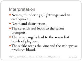 Interpretation
 Noises, thunderings, lightnings, and an

earthquake.
 Death and destruction.
 The seventh seal leads to the seven
trumpets.
 The seven angels lead to the seven last
bowls of plagues.
 The sickle reaps the vine and the winepress
produces blood.
NKJV Copyright 1982 by Thomas Nelson, Inc .Used by Permission. All Rights Reserved.

11/30/2013

 
