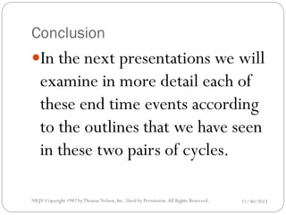 Conclusion

In the next presentations we will

examine in more detail each of
these end time events according
to the outlines that we have seen
in these two pairs of cycles.

NKJV Copyright 1982 by Thomas Nelson, Inc .Used by Permission. All Rights Reserved.

11/30/2013

 