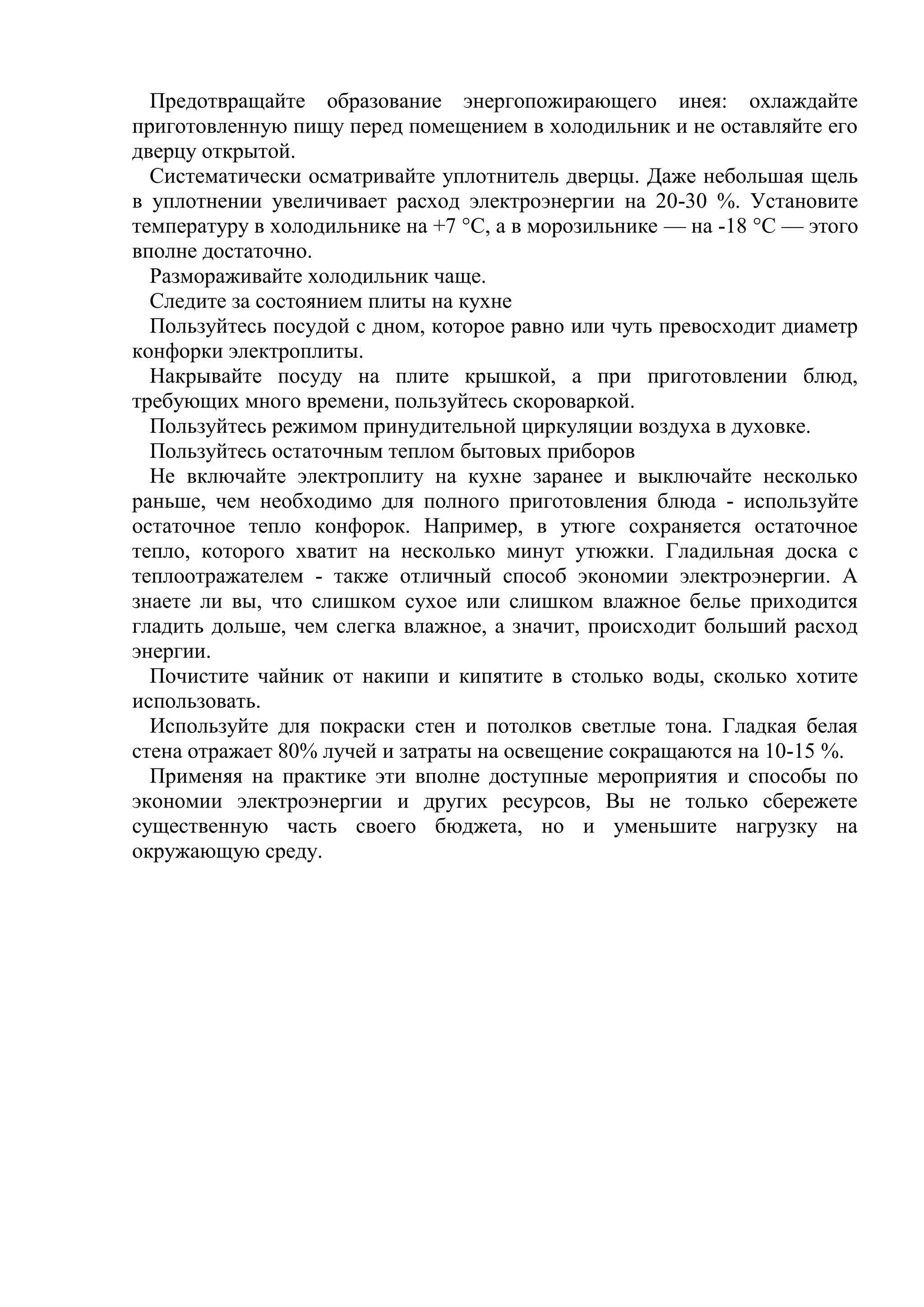 Предотвращайте образование энергопожирающего инея: охлаждайте
приготовленную пищу перед помещением в холодильник и не оставляйте его
дверцу открытой.
Систематически осматривайте уплотнитель дверцы. Даже небольшая щель
в уплотнении увеличивает расход электроэнергии на 20-30 %. Установите
температуру в холодильнике на +7 °С, а в морозильнике — на -18 °С — этого
вполне достаточно.
Размораживайте холодильник чаще.
Следите за состоянием плиты на кухне
Пользуйтесь посудой с дном, которое равно или чуть превосходит диаметр
конфорки электроплиты.
Накрывайте посуду на плите крышкой, а при приготовлении блюд,
требующих много времени, пользуйтесь скороваркой.
Пользуйтесь режимом принудительной циркуляции воздуха в духовке.
Пользуйтесь остаточным теплом бытовых приборов
Не включайте электроплиту на кухне заранее и выключайте несколько
раньше, чем необходимо для полного приготовления блюда - используйте
остаточное тепло конфорок. Например, в утюге сохраняется остаточное
тепло, которого хватит на несколько минут утюжки. Гладильная доска с
теплоотражателем - также отличный способ экономии электроэнергии. А
знаете ли вы, что слишком сухое или слишком влажное белье приходится
гладить дольше, чем слегка влажное, а значит, происходит больший расход
энергии.
Почистите чайник от накипи и кипятите в столько воды, сколько хотите
использовать.
Используйте для покраски стен и потолков светлые тона. Гладкая белая
стена отражает 80% лучей и затраты на освещение сокращаются на 10-15 %.
Применяя на практике эти вполне доступные мероприятия и способы по
экономии электроэнергии и других ресурсов, Вы не только сбережете
существенную часть своего бюджета, но и уменьшите нагрузку на
окружающую среду.

 