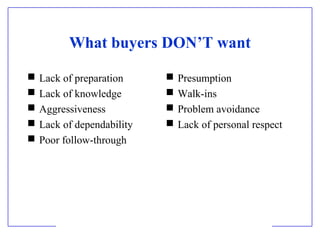 What buyers DON’T want






Lack of preparation
Lack of knowledge
Aggressiveness
Lack of dependability
Poor follow-through






Presumption
Walk-ins
Problem avoidance
Lack of personal respect

 