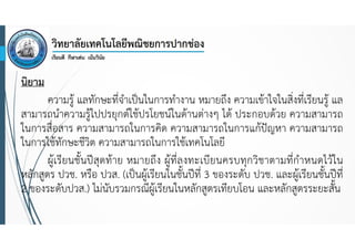 นิยาม
ความรู้ แลทักษะที่จําเป็นในการทํางาน หมายถึง ความเข้าใจในสิ่งที่เรียนรู้ แล
สามารถนําความรู้ไปปรยุกต์ใช้ปรโยชน์ในด้านต่างๆ ได้ ประกอบด้วย ความสามารถ
ในการสื่อสาร ความสามารถในการคิด ความสามารถในการแก้ปัญหา ความสามารถ
ในการใช้ทักษะชีวิต ความสามารถในการใช้เทคโนโลยี
ผู้เรียนชั้นปีสุดท้าย หมายถึง ผู้ที่ลงทะเบียนครบทุกวิชาตามที่กําหนดไว้ใน
หลักสูตร ปวช. หรือ ปวส. (เป็นผู้เรียนในชั้นปีที่ 3 ของระดับ ปวช. และผู้เรียนชั้นปีที่
2 ของระดับปวส.) ไม่นับรวมกรณีผู้เรียนในหลักสูตรเทียบโอน และหลักสูตรระยะสั้น

 