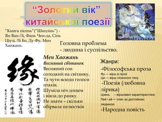 “Книга пісень”(“Шицзінь”) Ян Ван-Лі, Фань Чен-да, Сінь
Ціузі, Лі Бо, Ду Фу, Мен
Головна
Хаожань.

проблема
- людина і суспільство.
Мен Хаожань
Жанри:
Весняний світанок
Весняний сон
-Філософська проза
солодкий на світанку,
Та чути всюди голоси
птахів.
Шуміла ніч дощем
і віяла до ранку.
Не знати – скільки
обірвала пелюстків

Фу — вірш в прозі
Ци — вірш пісенного типу

-Поезія (любовна
лірика)
Цзань – віршовані характеристики.
Лей і ай – плач за достойною
людиною

-Народна повість

 