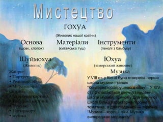 ГОХУА
(Живопис нашої країни)

Основа

Матеріали

Інструменти

(шовк, хлопок)

(китайська туш)

(пензлі з бамбуку)

Шуймохуа
(Живопис)

Жанри:
• Портрет
• Релійний образ
• Міфологічна
картина
• Історична картина
• Побутова картина
• Пейзаж
• Натюрморт
• музика

Юхуа
(заморський живопис)

Музика
У VIII ст. у Китаї була створена перша
школа музики і танцю
―Консерваторіягрушевого саду‖ У XIV
ст . Складаються пінічна і південна
школи музики, причому для північної
школі більш характерна героїна
тематика, а для південної — лірична.
―Музика—хороші ліки. Музика
випереджає медицину.‖

 