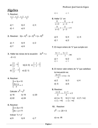 Profesor: José García López

Algebra
d) 6

1. Resolver:
x −1 x − 2 x − 3 x − 4
+
=
+
2
3
4
5

6. Hallar "y" en:
6

a) 1

b) 2

d) -1

x+2

e) 0

c) 3

9
x+2

2. Resolver: 2(x - 4)2 - (x - 2)2 = (x - 8)2
a) -1

b) 9

d) 7

c) 2

 3
b){-2; 0} c)  − 2 ;


y−3

b) 4
e) 2

a) 1
d) 4


2


b) 2
e) 5

c) 3

la inecuación es:
−2

4. Resolver:

< 3 ( x − 3)

a) 2

2
2
Calcular: x + y
c) 20

b) 3

d) -5

x + 3y = 10

 3x + y
= -1
 2


e) 6

a) 〈-∞; 1〉
d) 〈2; +∞〉

5. Resolver:
 x + 2y = 13


3x − y = 11


c) 4

9. Resolver:
x+3
x −1
+
>2
2
4

e) 24

b) 〈-1; +∞〉
e) 〈3; +∞〉

10. Resolver:
x2 - x - 20 < 0

Indicar: "x + y"
b) 8

c) -5

4x −1
3x − 2
≥
5
3 ; es:

2x + 5

a) 9

=4

8. El menor valor entero de "x" que satisface

e) {2; 1}

d) 22

2

+

= −2

7. El mayor entero de "x" que cumple con:

-6=0

b) 18

y−3

d) 1

3. Hallar las raíces de la ecuación: 2x 2 + x

a) 16

8

−

a) 5

e) 6

3

a)  2 ; 0 


3

d)  2 ; − 2 



e) 5

a) x ∈ IR

c) 7
Página 1

c) 〈1; +∞〉

 