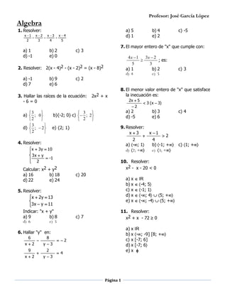 Profesor: José García López

Algebra
1. Resolver:

a) 5
d) 1

x 1 x  2 x  3 x  4



2
3
4
5

a) 1
d) -1

b) 2
e) 0

b) 9
e) 6

4x 1
3x  2
; es:

5
3
a) 1
b) 2
d) 4
e) 5

c) 2

3. Hallar las raíces de la ecuación:
-6=0

2x2 + x

 3
b){-2; 0} c)  ;
 2

2x  5

4. Resolver:
 x  3y  10

 3x  y
 -1
 2


Calcular: x2 + y2
a) 16
b) 18
d) 22
e) 24
5. Resolver:
x  2y  13


3x  y  11

Indicar: "x + y"
a) 9
b) 8
d) 6
e) 5

a) 2
d) -5


2


c) 20

c) 7

a) x
b) x
c) x
d) x
e) x

x2
9
x2




8
y3
2
y3

b) 3
e) 6

IR
-4; 5
-1; 1
-; 4  5; +
-; -4  5; +

11. Resolver:
x2 + x - 72  0
a) x
b) x
c) x
d) x
e) x

6. Hallar "y" en:
6

 3 (x  3)

9. Resolver:
x3
x 1

2
2
4
a) -; 1
b) -1; +
d) 2; +
e) 3; +

10. Resolver:
x2 - x - 20 < 0

e) {2; 1}

c) 3

8. El menor valor entero de "x" que satisface
la inecuación es:
2

3

a)  ; 0 
2

3

d)  ;  2 
2


c) -5

7. El mayor entero de "x" que cumple con:

c) 3

2. Resolver: 2(x - 4)2 - (x - 2)2 = (x - 8)2
a) -1
d) 7

b) 4
e) 2

 2
 4

Página 1

IR
-; -9] [8; +
[-7; 6]
[-7; 6


c) 4

c) 1; +

 
