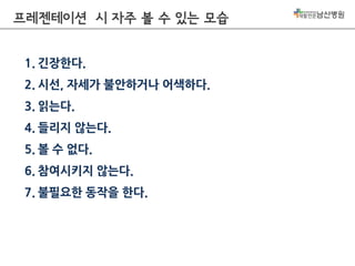 프레젠테이션 시 자주 볼 수 있는 모습
1. 긴장한다.
2. 시선, 자세가 불안하거나 어색하다.
3. 읽는다.
4. 들리지 않는다.
5. 볼 수 없다.
6. 참여시키지 않는다.
7. 불필요한 동작을 한다.

 