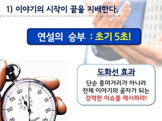 1) 이야기의 시작이 끝을 지배한다.

연설의 승부 : 초기 5초!

도화선 효과
단순 흥미거리가 아니라
전체 이야기의 골자가 되는
강력한 이슈를 제시하라!

 