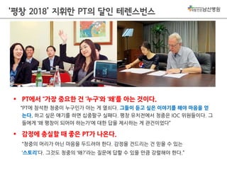 ‘평창 2018’ 지휘한 PT의 달인 테렌스번스

 PT에서 “가장 중요한 건 ‘누구’와 ‘왜’를 아는 것이다.
“PT에 참석한 청중이 누구인가 아는 게 열쇠다. 그들이 듣고 싶은 이야기를 해야 마음을 얻
는다. 하고 싶은 얘기를 하면 십중팔구 실패다. 평창 유치전에서 청중은 IOC 위원들이다. 그
들에게 ‘왜 평창이 되어야 하는가’에 대한 답을 제시하는 게 관건이었다”

 감정에 충실할 때 좋은 PT가 나온다.
“청중의 머리가 아닌 마음을 두드려야 한다. 감정을 건드리는 건 믿을 수 있는
‘스토리’다. 그것도 청중의 ‘왜?’라는 질문에 답할 수 있을 만큼 강렬해야 한다.”

 