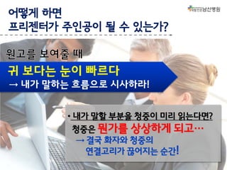 어떻게 하면
프리젠터가 주인공이 될 수 있는가?

귀 보다는 눈이 빠르다
→ 내가 말하는 흐름으로 시사하라!
• 내가 말할 부분을 청중이 미리 읽는다면?
청중은 뭔가를 상상하게 되고…
→ 결국 화자와 청중의
연결고리가 끊어지는 순간!

 