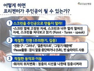 어떻게 하면
프리젠터가 주인공이 될 수 있는가?
1 스크린을 주인공으로 만들지 말라!
•스크린 옆에 고정된 자세, 스크린과 너무 멀리 떨어진
자세, 스크린을 쳐다보고 읽기 (Point – Turen – speak)

2

적절한 전환 (주의환기, 집중)
•전환 구 : “그러나”, “결론적으로”, “그렇기 때문에”
•Pause활용 : 잠시 말을 중단하거나 (5초), 빈 슬라이드 사용

3

적절한 동작과 이동
•화자의 위치변화 : 청중의 시선을 나한테 집중시켜라

 