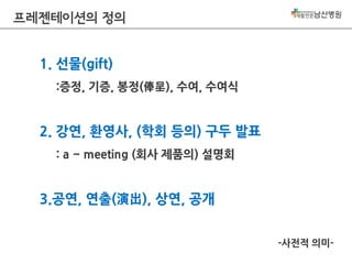 프레젠테이션의 정의
1. 선물(gift)
:증정, 기증, 봉정(俸呈), 수여, 수여식

2. 강연, 환영사, (학회 등의) 구두 발표
: a ~ meeting (회사 제품의) 설명회

3.공연, 연출(演出), 상연, 공개
-사전적 의미-

 