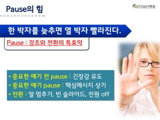 Pause의 힘
한 박자를 늦추면 열 박자 빨라진다.
Pause : 강조와 전환의 특효약

• 중요한 얘기 전 pause : 긴장감 유도
• 중요한 얘기 pause : 핵심메시지 상기
• 전환 : 말 멈추기, 빈 슬라이드, 전원 off

 