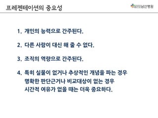 프레젠테이션의 중요성

1. 개인의 능력으로 간주된다.
2. 다른 사람이 대신 해 줄 수 없다.
3. 조직의 역량으로 간주된다.
4. 특히 실물이 없거나 추상적인 개념을 파는 경우
명확한 판단근거나 비교대상이 없는 경우
시간적 여유가 없을 때는 더욱 중요하다.

 