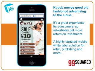Kuoob moves good old
fashioned advertising
to the cloud.
It’s a great experience
for consumers, so
advertisers get more
return on investment.
A highly targeted mobile
white label solution for
retail, publishing and
more...

 
