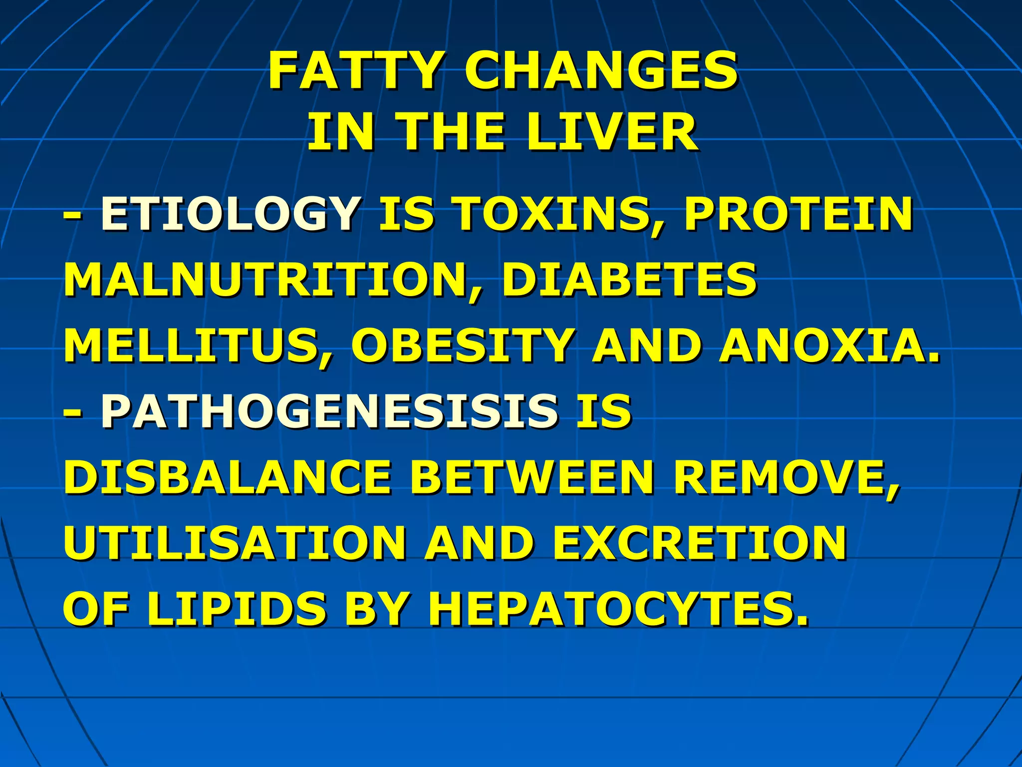 FATTY CHANGES
IN THE LIVER
- ETIOLOGY IS TOXINS, PROTEIN
MALNUTRITION, DIABETES
MELLITUS, OBESITY AND ANOXIA.
- PATHOGENESISIS IS
DISBALANCE BETWEEN REMOVE,
UTILISATION AND EXCRETION
OF LIPIDS BY HEPATOCYTES.

 
