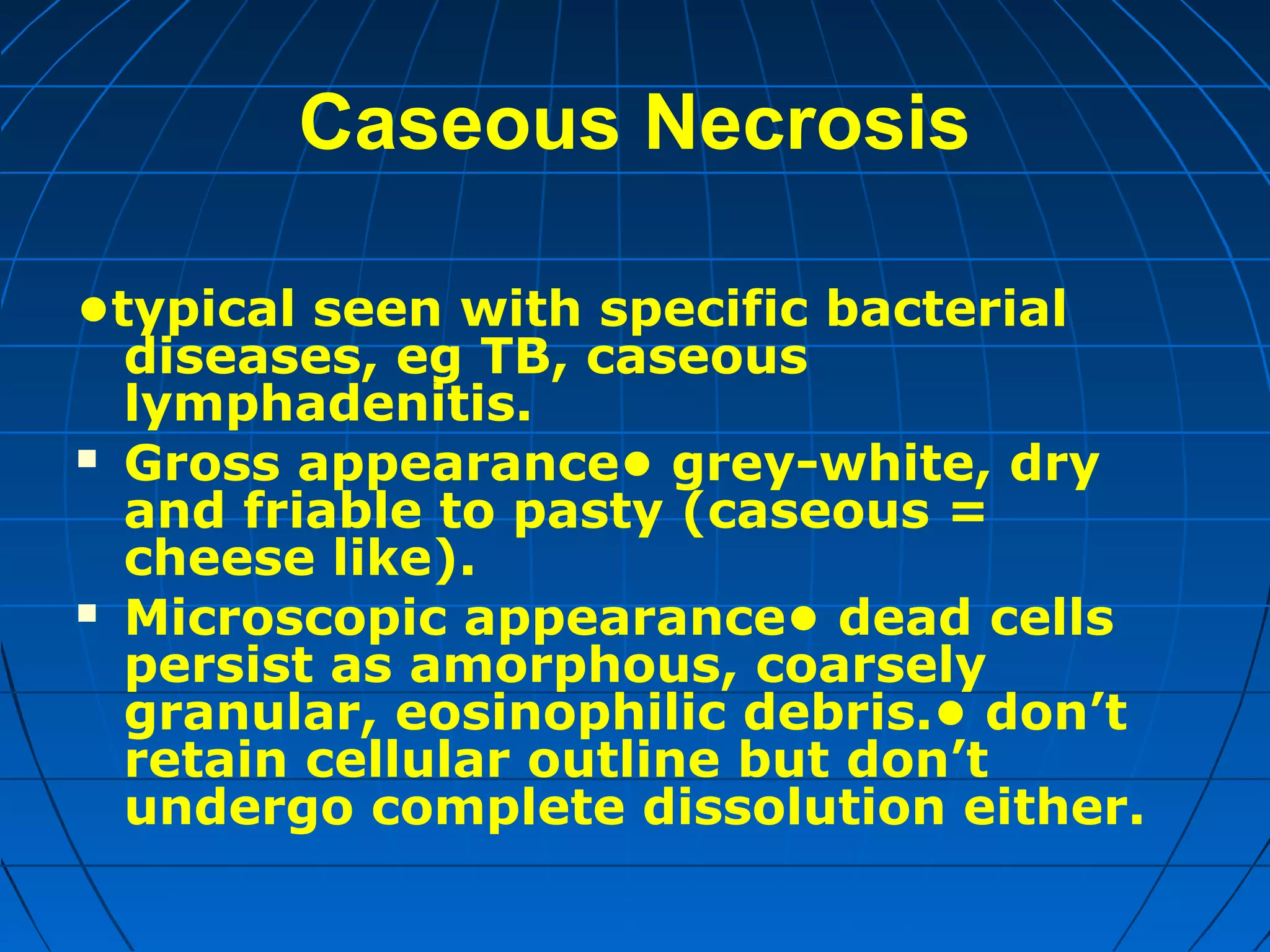 Caseous Necrosis
•typical seen with specific bacterial
diseases, eg TB, caseous
lymphadenitis.
 Gross appearance• grey-white, dry
and friable to pasty (caseous =
cheese like).
 Microscopic appearance• dead cells
persist as amorphous, coarsely
granular, eosinophilic debris.• don’t
retain cellular outline but don’t
undergo complete dissolution either.

 