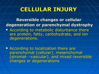 CELLULAR INJURY
Reversible changes or cellular
degeneration or parenchymal dystrophy
 According to metabolic disturbance there
are protein, fatty, carbohydrate, and ion
degenerations.


According to localization there are
parenchymal (cellular), mesenchymal
(stromal- -vascular), and mixed reversible
changes or degenerations

 