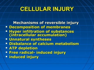 CELLULAR INJURY









Mechanisms of reversible injury
Decomposition of membranes
Hyper infiltration of substances
(intracellular accumulation)
Unnatural syntheses
Disbalance of calcium metabolism
ATP depletion
Free radical- induced injury
induced injury

 