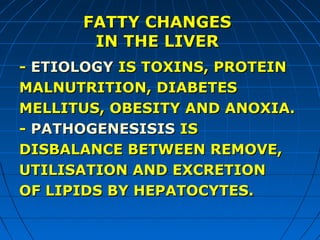 FATTY CHANGES
IN THE LIVER
- ETIOLOGY IS TOXINS, PROTEIN
MALNUTRITION, DIABETES
MELLITUS, OBESITY AND ANOXIA.
- PATHOGENESISIS IS
DISBALANCE BETWEEN REMOVE,
UTILISATION AND EXCRETION
OF LIPIDS BY HEPATOCYTES.

 