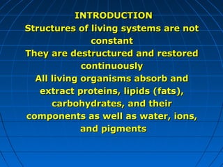 INTRODUCTION
Structures of living systems are not
constant
They are destructured and restored
continuously
All living organisms absorb and
extract proteins, lipids (fats),
carbohydrates, and their
components as well as water, ions,
and pigments

 