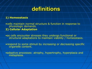 definitions
1) Homeostasis
•cells maintain normal structure & function in response to
physiologic demands.
2) Cellular Adaptation
•as cells encounter stresses they undergo functional or
structural adaptations to maintain viability / homeostasis.
•respond to some stimuli by increasing or decreasing specific
organelle content.
•adaptive processes: atrophy, hypertrophy, hyperplasia and
metaplasia.

 