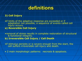definitions
3) Cell Injury
•if limits of the adaptive response are exceeded or if
adaptation not possible, a sequence of events called cell
injury occurs.
a) Reversible Cell Injury
•removal of stress results in complete restoration of structural
& functional integrity.
b) Irreversible Cell Injury / Cell Death
•if stimulus persists or is severe enough from the start, the
cell suffers irreversible cell injury and death.
• 2 main morphologic patterns: necrosis & apoptosis.

 