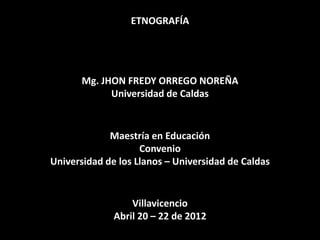 ETNOGRAFÍA

Mg. JHON FREDY ORREGO NOREÑA
Universidad de Caldas

Maestría en Educación
Convenio
Universidad de los Llanos – Universidad de Caldas

Villavicencio
Abril 20 – 22 de 2012

 