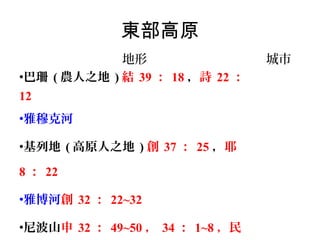 東部高原
地形
•巴珊 ( 農人之地 ) 結 39 ： 18 ，詩 22 ：
12
•雅穆克河
•基列地 ( 高原人之地 ) 創 37 ： 25 ，耶
8 ： 22
•雅博河創 32 ： 22~32
•尼波山申 32 ： 49~50 ， 34 ： 1~8 ，民

城市

 